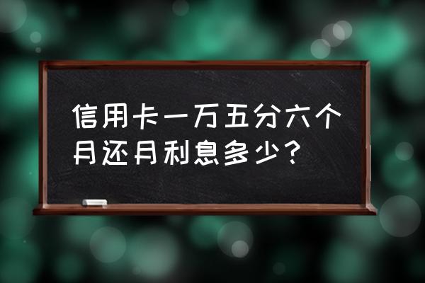 一万五信用卡一个月利息是多少钱 信用卡一万五分六个月还月利息多少？