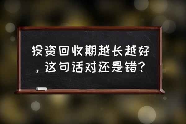 投资回收期太长怎么办 投资回收期越长越好，这句话对还是错？