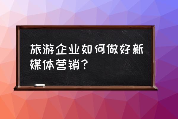 怎么打造新媒体营销内容亮点 旅游企业如何做好新媒体营销？