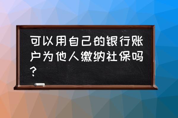 交社保可以用银行卡吗 可以用自己的银行账户为他人缴纳社保吗？