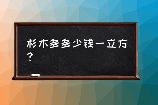 杉树木料多少钱一个立方 杉木多多少钱一立方？