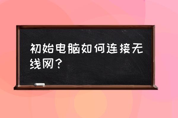 新的电脑怎样连接无线网络连接 初始电脑如何连接无线网？