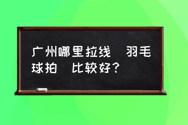 请问羽毛球拍拉线去哪里拉 广州哪里拉线（羽毛球拍）比较好？