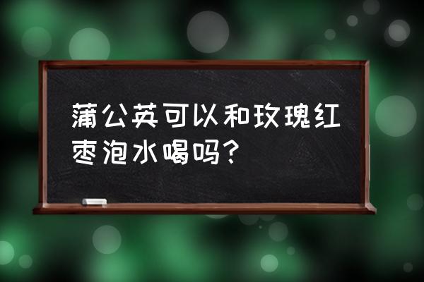 蒲公英和玫瑰花性寒吗 蒲公英可以和玫瑰红枣泡水喝吗？