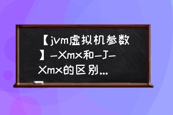 java虚拟机参数说明是什么 【jvm虚拟机参数】-Xmx和-J-Xmx的区别是什么呢？