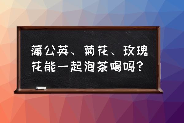 玫瑰花蒲公英茶如何泡 蒲公英、菊花、玫瑰花能一起泡茶喝吗？