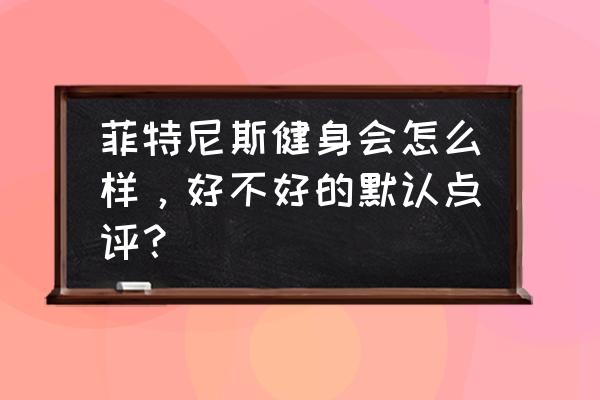 菲尼斯特健身房怎样 菲特尼斯健身会怎么样，好不好的默认点评？