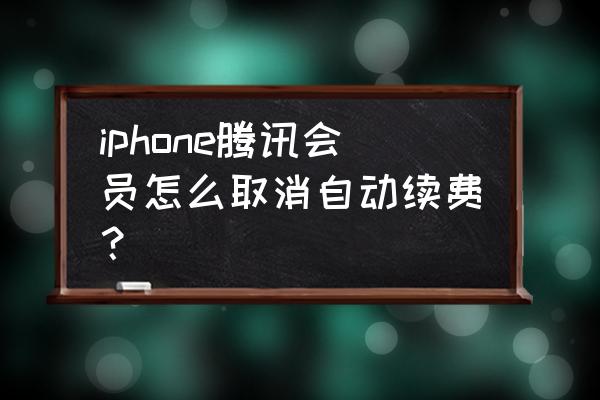 苹果xr怎么关闭腾讯扣费系统 iphone腾讯会员怎么取消自动续费？