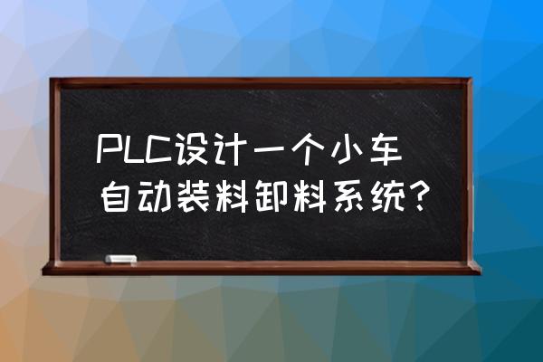 怎么控制智能小车自己卸货 PLC设计一个小车自动装料卸料系统？