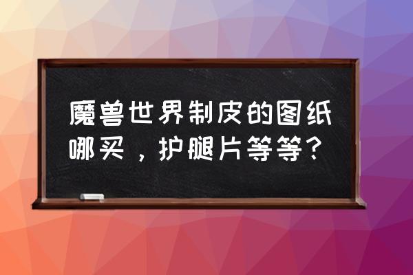 魔兽世界奥格瑞玛护腿哪里买 魔兽世界制皮的图纸哪买，护腿片等等？