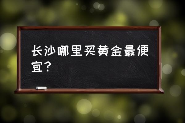 长沙步行街哪个黄金店比较好 长沙哪里买黄金最便宜？