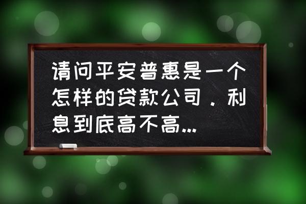 平安普惠抵押房贷利息多少 请问平安普惠是一个怎样的贷款公司。利息到底高不高或者会不会乱收费？