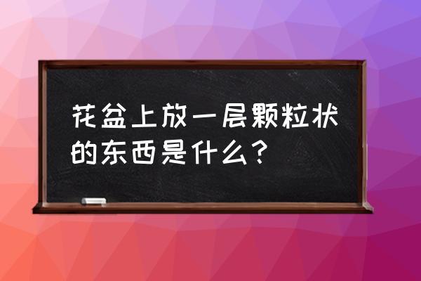 吸塑花盆的颗粒是什么材质的 花盆上放一层颗粒状的东西是什么？