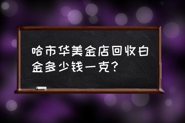 黄金回收哈尔滨哪里 哈市华美金店回收白金多少钱一克？