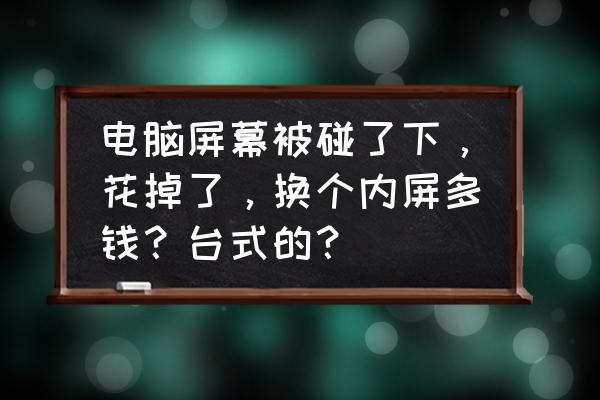 电脑屏幕的内屏和外屏多少钱 电脑屏幕被碰了下，花掉了，换个内屏多钱？台式的？