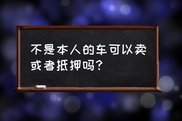 车子不是自己名字能抵押吗 不是本人的车可以卖或者抵押吗？