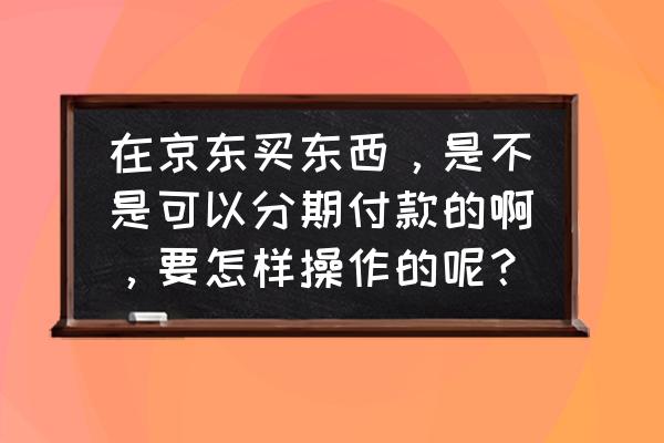 jd可以分期付款吗 在京东买东西，是不是可以分期付款的啊，要怎样操作的呢？