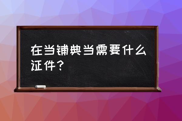 典当行都需要什么手续 在当铺典当需要什么证件？