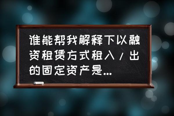 什么是融资租出固定资金产 谁能帮我解释下以融资租赁方式租入/出的固定资产是什么意思？