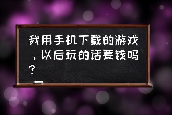 手机网络游戏怎么收费 我用手机下载的游戏，以后玩的话要钱吗？