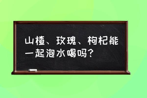 玫瑰花茶可以和山楂一起泡吗 山楂、玫瑰、枸杞能一起泡水喝吗？