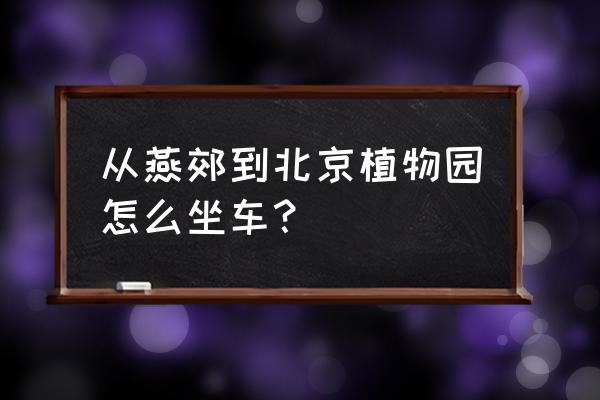 燕郊燕京航城植物园怎么走 从燕郊到北京植物园怎么坐车？