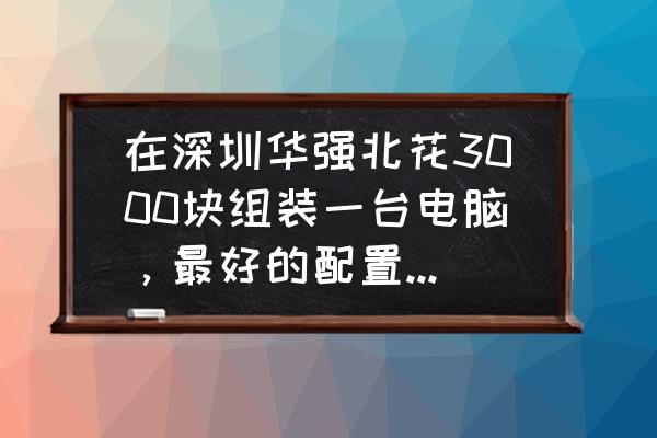 深圳装电脑主机多少钱 在深圳华强北花3000块组装一台电脑，最好的配置是什么! 情人节去买？