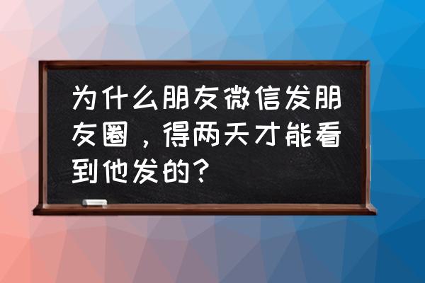 微信朋友圈过几天才能看到 为什么朋友微信发朋友圈，得两天才能看到他发的？