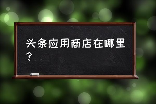 今日头条里为什么没有头条商城 头条应用商店在哪里？