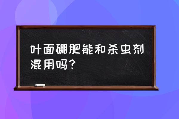 杀虫剂能与叶面肥和用吗 叶面硼肥能和杀虫剂混用吗？