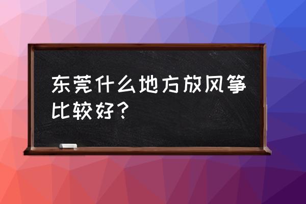 东莞哪些地方适合放风筝 东莞什么地方放风筝比较好？