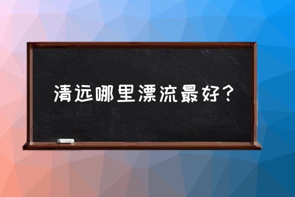 清远青龙峡漂流哪个好玩 清远哪里漂流最好？