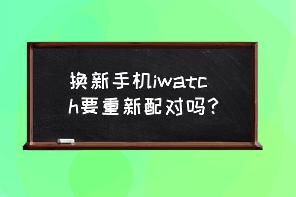 换了苹果手机手表怎么配对 换新手机iwatch要重新配对吗？