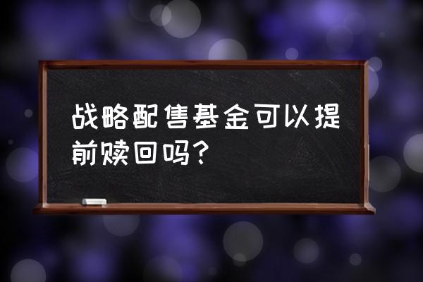 战略配售基金多少时间可交易 战略配售基金可以提前赎回吗？