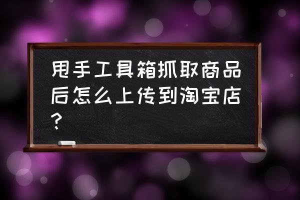 甩手工具箱可以发布宝贝吗 甩手工具箱抓取商品后怎么上传到淘宝店？