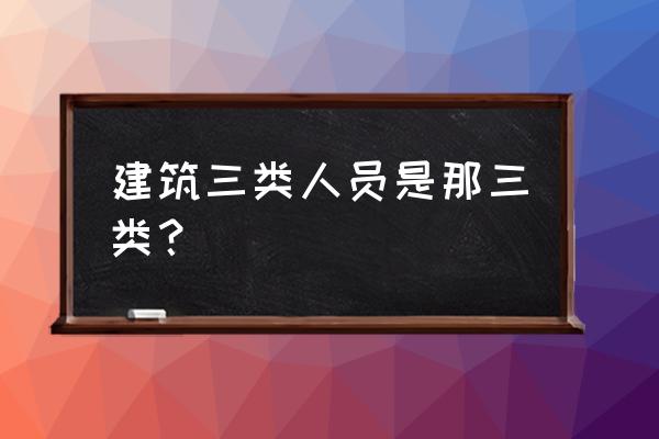 什么是建筑业c类人员 建筑三类人员是那三类？