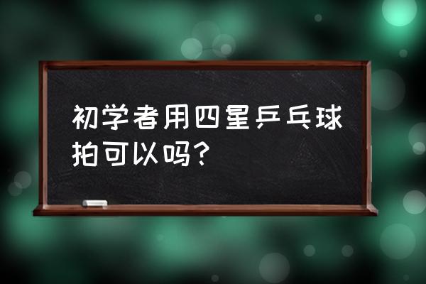 初学者应该选几星乒乓球拍 初学者用四星乒乓球拍可以吗？