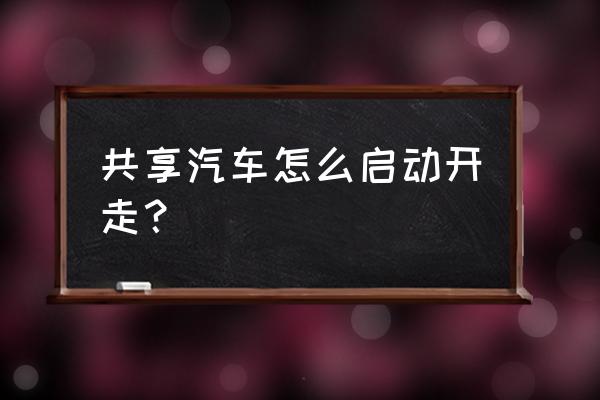 衡阳共享汽车怎么开 共享汽车怎么启动开走？