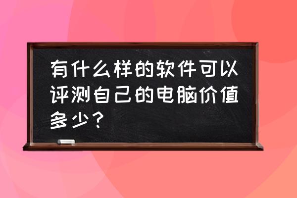 怎么给电脑主机评估价格 有什么样的软件可以评测自己的电脑价值多少？