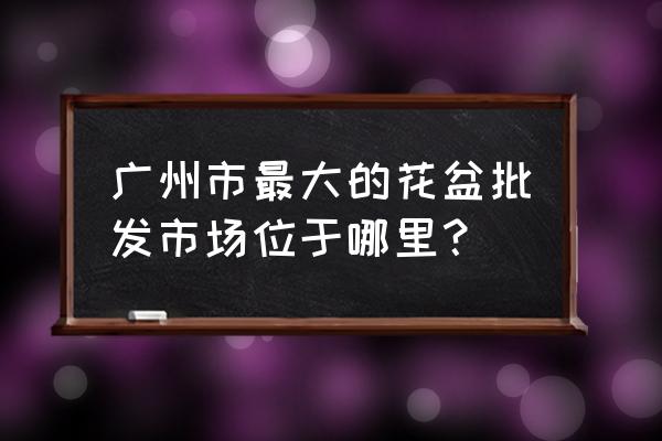 外贸花盆批发市场在哪里 广州市最大的花盆批发市场位于哪里？