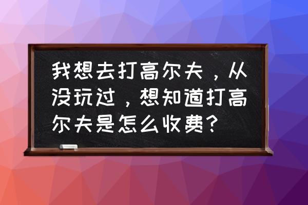 下场打高尔夫怎么收费 我想去打高尔夫，从没玩过，想知道打高尔夫是怎么收费？