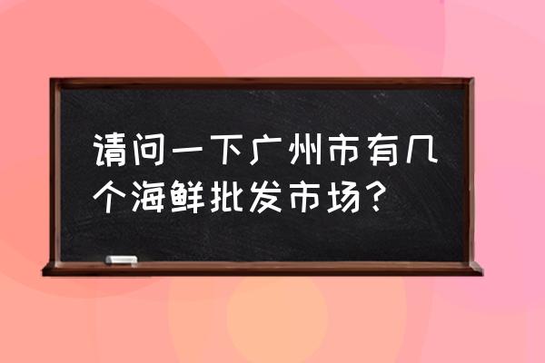 广州市有几个水产市场 请问一下广州市有几个海鲜批发市场？