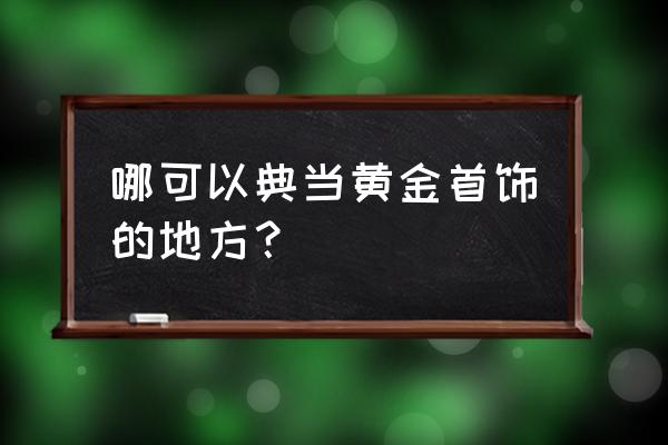 金银手势到哪去典当 哪可以典当黄金首饰的地方？