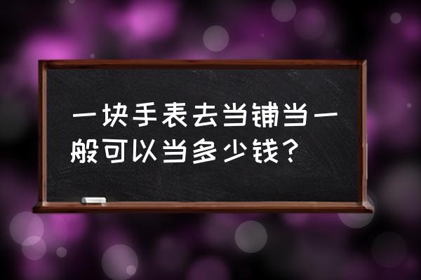 上海长宁典当浪琴表多少钱 一块手表去当铺当一般可以当多少钱？