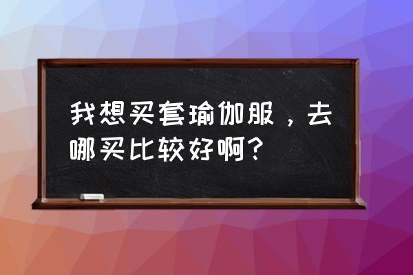 瑜伽服需要贵的吗知乎 我想买套瑜伽服，去哪买比较好啊？