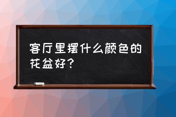 花盆和室内如何搭配 客厅里摆什么颜色的花盆好？