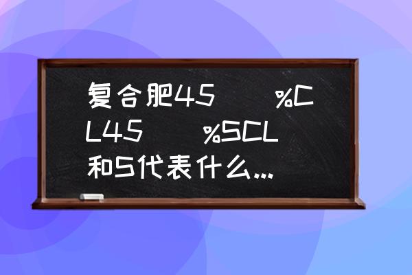 高浓度复合肥的浓度是多少 复合肥45\\%CL45\\%SCL和S代表什么该怎么叫他们？