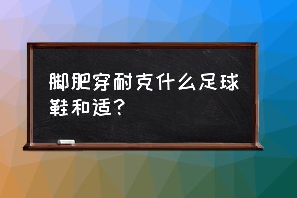 脚肥选什么足球鞋 脚肥穿耐克什么足球鞋和适？