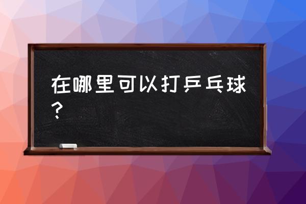 神木哪有打乒乓球 在哪里可以打乒乓球？