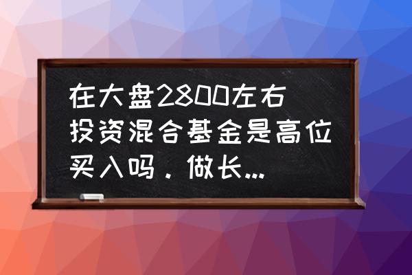 2800点适合买基金吗 在大盘2800左右投资混合基金是高位买入吗。做长线投资？